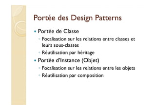 Portée ddeess DDeessiiggnn PPaatttteerrnnss 
 Portée de Classe 
◦ Focalisation sur les relations entre classes et 
leurs sous-classes 
◦ RRééuuttiilliissaattiioonn ppaarr hhéérriittaaggee 
 Portée d’Instance (Objet) 
◦ Focalisation sur les relations entre les objets 
◦ Réutilisation par composition 
 
