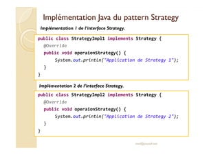 Implémentation JJaavvaa dduu ppaatttteerrnn SSttrraatteeggyy 
Implémentation 1 de l’interface Strategy. 
public class StrategyImpl1 implements Strategy { 
@Override 
public void operaionStrategy() { 
System.out.println(Application de Strategy 1); 
} 
} 
Implémentation 2 de l’interface Strategy. 
public class StrategyImpl2 implements Strategy { 
med@youssfi.net 
@Override 
public void operaionStrategy() { 
System.out.println(Application de Strategy 2); 
} 
} 
 