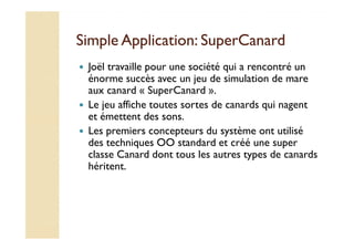SSiimmppllee AApppplliiccaattiioonn:: SSuuppeerrCCaannaarrdd 
 Joël travaille pour une société qui a rencontré un 
énorme succès avec un jeu de simulation de mare 
aux canard « SuperCanard ». 
 Le jeu affiche toutes sortes de canards qui nagent 
et émettent des sons. 
 LLeess pprreemmiieerrss ccoonncceepptteeuurrss dduu ssyyssttèèmmee oonntt uuttiilliisséé 
des techniques OO standard et créé une super 
classe Canard dont tous les autres types de canards 
héritent. 
 