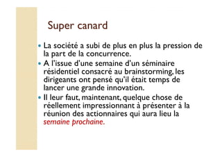 SSuuppeerr ccaannaarrdd 
 La société a subi de plus en plus la pression de 
la part de la concurrence. 
 A l’issue d’une semaine d’un séminaire 
résidentiel consacré au brainstorming, les 
ddiirriiggeeaannttss oonntt ppeennsséé qquu’’iill ééttaaiitt tteemmppss ddee 
lancer une grande innovation. 
 Il leur faut, maintenant, quelque chose de 
réellement impressionnant à présenter à la 
réunion des actionnaires qui aura lieu la 
semaine prochaine. 
 