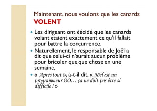 Maintenant, nous voulons qquuee lleess ccaannaarrddss 
VVOOLLEENNTT 
 Les dirigeant ont décidé que les canards 
volant étaient exactement ce qu’il fallait 
pour battre la concurrence. 
 Naturellement, le responsable de Joël a 
ddiitt qquuee cceelluuii--ccii nn’’aauurraaiitt aauuccuunn pprroobbllèèmmee 
pour bricoler quelque chose en une 
semaine. 
 « Après tout », a-t-il dit, « Jöel est un 
programmeur OO… ça ne doit pas être si 
difficile ! » 
 
