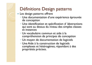 Définitions DDeessiiggnn ppaatttteerrnnss 
 Les design patterns offrent 
◦ Une documentation d’une expérience éprouvée 
de conception 
◦ Une identification et spécification d ’abstractions 
qui sont au dessus du niveau des simples classes 
et instances 
◦ UUnn vvooccaabbuullaaiirree ccoommmmuunn eett aaiiddee àà llaa 
compréhension de principes de conception 
◦ Un moyen de documentation de logiciels 
◦ Une Aide à la construction de logiciels 
complexes et hétérogènes, répondant à des 
propriétés précises. 
 
