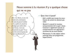 Nous somme à la réunion: IIll yy aa qquueellqquuee cchhoossee 
qquuii nnee vvaa ppaass 
 Que s’est t-il passé? 
◦ Jöel a oublié que toutes les sous-classes 
de canard ne doivent pas 
voler. 
◦ Quand il a ajouté le nouveau 
comportement de la super classe 
Canard, il a également ajouté un 
Jöel, c’est Marie, je suis à la 
réunion des actionnaires. 
On vient de passer la démo 
et il y a plein de canard en 
plastique qui volent dans 
tout l’écran. C’est une 
comportement non approprié à 
certaines de ses sous-classes; 
◦ Maintenant, il a des objets volant 
inanimés dans son programme 
SuperCanard 
plaisanterie ou quoi? Tu as 
peut être envie de passer du 
temps sur Monster.fr? 
 