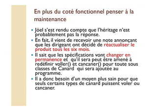 En plus du coté fonctionnel ppeennsseerr àà llaa 
mmaaiinntteennaannccee 
 Jöel s’est rendu compte que l’héritage n’est 
probablement pas la réponse. 
 En fait, il vient de recevoir une note annonçant 
que les dirigeant ont décidé de réactualiser le 
produit tous les six mois. 
 Il sait que les spécifications vont changer en 
permanence et qu’il sera peut être amené à 
redéfinir voller() et cancaner() pour toute sous 
classes de Canard qui sera ajoutée au 
programme. 
 Il a donc besoin d’un moyen plus sain pour que 
seuls certains types de canard puissent voler ou 
cancaner. 
 