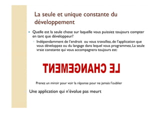 La seule et unique ccoonnssttaannttee dduu 
ddéévveellooppppeemmeenntt 
 Quelle est la seule chose sur laquelle vous puissiez toujours compter 
en tant que développeur? 
◦ Indépendamment de l’endroit ou vous travaillez, de l’application que 
vous développez ou du langage dans lequel vous programmez, La seule 
vraie constante qui vous accompagnera toujours est: 
Prenez un miroir pour voir la réponse pour ne jamais l’oublier 
 Une application qui n’évolue pas meurt 
 