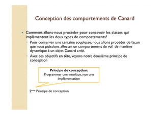 Conception des comportements ddee CCaannaarrdd 
 Comment allons-nous procéder pour concevoir les classes qui 
implémentent les deux types de comportements? 
◦ Pour conserver une certaine souplesse, nous allons procéder de façon 
que nous puissions affecter un comportement de vol de manière 
dynamique à un objet Canard créé. 
◦ Avec ces objectifs en tête, voyons notre deuxième principe de 
conception 
Principe de conception: 
Programmer une interface, non une 
implémentation 
2ème Principe de conception 
 
