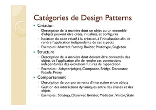 Catégories ddee DDeessiiggnn PPaatttteerrnnss 
 Création 
◦ Description de la manière dont un objet ou un ensemble 
d’objets peuvent être créés, initialisés, et configurés 
◦ Isolation du code relatif à la création, à l’initialisation afin de 
rendre l’application indépendante de ces aspects 
◦ Exemples : Abstract Factory, Builder, Prototype, Singleton 
 Structure 
◦ DDeessccrriippttiioonn ddee llaa mmaanniièèrree ddoonntt ddooiivveenntt êêttrree ccoonnnneeccttééss ddeess 
objets de l’application afin de rendre ces connections 
indépendantes des évolutions futures de l’application 
◦ Exemples : Adapter(objet), Composite, Bridge, Decorator, 
Facade, Proxy 
 Comportement 
◦ Description de comportements d’interaction entre objets 
◦ Gestion des interactions dynamiques entre des classes et des 
objets 
◦ Exemples : Strategy, Observer, Iterator, Mediator , Visitor, State 
 
