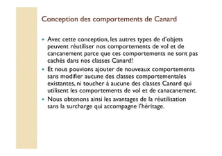 Conception des comportements ddee CCaannaarrdd 
 Avec cette conception, les autres types de d’objets 
peuvent réutiliser nos comportements de vol et de 
cancanement parce que ces comportements ne sont pas 
cachés dans nos classes Canard! 
 Et nous pouvions ajouter de nouveaux comportements 
ssaannss mmooddiiffiieerr aauuccuunnee ddeess ccllaasssseess ccoommppoorrtteemmeennttaalleess 
existantes, ni toucher à aucune des classes Canard qui 
utilisent les comportements de vol et de canacanement. 
 Nous obtenons ainsi les avantages de la réutilisation 
sans la surcharge qui accompagne l’héritage. 
 