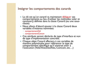 Intégrer les comportements ddeess ccaannaarrddss 
 La clé est qu’un canard va maintenant déléguer ses 
comportements au lieu d’utiliser les méthodes voler et 
cancaner() définies dans la classe Canard (ou une sous-classe) 
 Nous allons d’abord ajouter à la classe Canard deux 
variables d’instance nommées: 
◦ comportementVol 
◦ ccoommppoorrtteemmeennttCCaannccaann 
 Ces attributs seront déclarés de type d’interface et non 
de type d’implémentation concrète. 
 Chaque objet Canard affectera à ces variables de 
manière polymorphe pour référencer le type de 
comportement spécifique qu’il aimerait avoir à 
l’exécution (VolerAvecDesAiles, Coincoin, etc…) 
 
