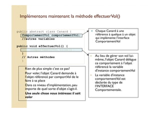Implémentons maintenant la mméétthhooddee eeffffeeccttuueerrVVooll(()) 
 Chaque Canard à une 
référence à quelque à un objet 
qui implémente l’interface 
ComportementVol 
public abstract class Canard { 
ComportementVol comportementVol; 
//autres variables 
public void effectuerVol() { 
comportementVol.voler(); 
} 
 // Autres méthodes Au lieu de gérer son vol lui-même, 
lui- 
} 
l’objet Canard délègue 
ce comportement à l’objet 
référencé la variable 
d’instance comportementVol 
 La variable d’instance 
comportementVol est 
déclarée du type de 
l’INTERFACE 
Comportementale. 
 Rien de plus simple c’est ce pas? 
 Pour voler, l’objet Canard demande à 
l’objet référencé par comportVol de le 
faire à sa place 
 Dans ce niveau d’implémentation, peu 
importe de quel sorte d’objet s’agit-il. 
 Une seule chose nous intéresse: il sait 
voler 
 
