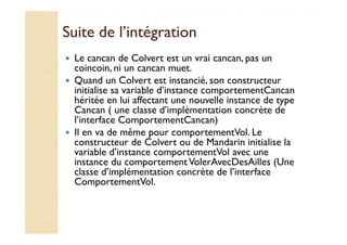 Suite ddee ll’’iinnttééggrraattiioonn 
 Le cancan de Colvert est un vrai cancan, pas un 
coincoin, ni un cancan muet. 
 Quand un Colvert est instancié, son constructeur 
initialise sa variable d’instance comportementCancan 
héritée en lui affectant une nouvelle instance de type 
Cancan ( une classe d’implémentation concrète de 
ll’’iinntteerrffaaccee CCoommppoorrtteemmeennttCCaannccaann)) 
 Il en va de même pour comportementVol. Le 
constructeur de Colvert ou de Mandarin initialise la 
variable d’instance comportementVol avec une 
instance du comportement VolerAvecDesAilles (Une 
classe d’implémentation concrète de l’interface 
ComportementVol. 
 
