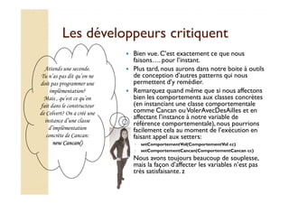 Les ddéévveellooppppeeuurrss ccrriittiiqquueenntt 
 Bien vue. C’est exactement ce que nous 
faisons…. pour l’instant. 
 Plus tard, nous aurons dans notre boite à outils 
de conception d’autres patterns qui nous 
permettent d’y remédier. 
 Remarquez quand même que si nous affectons 
bien les comportements aux classes concrètes 
(en instanciant une classe comportementale 
Attends une seconde. 
Tu n’as pas dit qu’on ne 
doit pas programmer une 
implémentation? 
Mais , qu’est ce qu’on 
fait dans le constructeur 
comme Cancan ou VolerAvecDesAilles et en 
affectant l’instance à notre variable de 
référence comportementale), nous pourrions 
facilement cela au moment de l’exécution en 
faisant appel aux setters: 
◦ setComportementVol(ComportementVol cc) 
◦ setComportementCancan(ComportementCancan cc) 
 Nous avons toujours beaucoup de souplesse, 
mais la façon d’affecter les variables n’est pas 
très satisfaisante. z 
de Colvert? On a créé une 
instance d’une classe 
d’implémentation 
concrète de Cancan: 
nnnneeeewwww CCCCaaaannnnccccaaaannnn(((()))) 
 