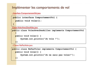 Implémenter les ccoommppoorrtteemmeennttss ddee vvooll 
- IInntteerrffaaccee CCoommppoorrtteemmeennttVVooll..jjaavvaa 
public interface ComportementVol { 
public void voler(); 
} 
- Classe VolerAvecDesAilles.java 
public class VolerAvecDesAilles implements ComportementVol 
{ 
public void voler() { 
System.out.println(Je vole !); 
}} 
- Classe NePasVoler.java 
public class NePasVoler implements ComportementVol { 
public void voler() { 
System.out.println(Je ne sais pas voler!); 
}} 
 