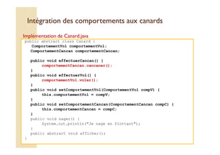 Intégration des comportements aauuxx ccaannaarrddss 
Implémentation de Canard.java 
public abstract class Canard { 
ComportementVol comportementVol; 
ComportementCancan comportementCancan; 
public void effectuerCancan() { 
comportementCancan.cancaner(); 
} 
public void effectuerVol() { 
comportementVol.voler(); 
} 
public void setComportementVol(ComportementVol compV) { 
this.comportementVol = compV; 
} 
public void setComportementCancan(ComportementCancan compC) { 
this.comportementCancan = compC; 
} 
public void nager() { 
System.out.println(Je nage en flottant); 
} 
public abstract void afficher(); 
} 
 