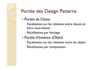 Portée ddeess DDeessiiggnn PPaatttteerrnnss 
 Portée de Classe 
◦ Focalisation sur les relations entre classes et 
leurs sous-classes 
◦ RRééuuttiilliissaattiioonn ppaarr hhéérriittaaggee 
 Portée d’Instance (Objet) 
◦ Focalisation sur les relations entre les objets 
◦ Réutilisation par composition 
 