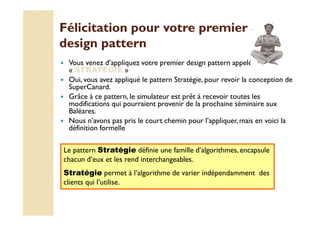 Félicitation ppoouurr vvoottrree pprreemmiieerr 
ddeessiiggnn ppaatttteerrnn 
 Vous venez d’appliquez votre premier design pattern appelé 
« STRATEGIE » 
 Oui, vous avez appliqué le pattern Stratégie, pour revoir la conception de 
SuperCanard. 
 Grâce à ce pattern, le simulateur est prêt à recevoir toutes les 
modifications qui pourraient provenir de la prochaine séminaire aux 
BBaallééaarreess.. 
 Nous n’avons pas pris le court chemin pour l’appliquer, mais en voici la 
définition formelle 
Le pattern Stratégie définie une famille d’algorithmes, encapsule 
chacun d’eux et les rend interchangeables. 
Stratégie permet à l’algorithme de varier indépendamment des 
clients qui l’utilise. 
 