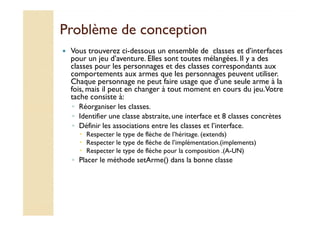 Problème ddee ccoonncceeppttiioonn 
 Vous trouverez ci-dessous un ensemble de classes et d’interfaces 
pour un jeu d’aventure. Elles sont toutes mélangées. Il y a des 
classes pour les personnages et des classes correspondants aux 
comportements aux armes que les personnages peuvent utiliser. 
Chaque personnage ne peut faire usage que d’une seule arme à la 
fois, mais il peut en changer à tout moment en cours du jeu. Votre 
tache consiste à: 
◦ Réorganiser les classes. 
◦ IIddeennttiiffiieerr uunnee ccllaassssee aabbssttrraaiittee,, uunnee iinntteerrffaaccee eett 88 ccllaasssseess ccoonnccrrèètteess 
◦ Définir les associations entre les classes et l’interface. 
 Respecter le type de flèche de l’héritage. (extends) 
 Respecter le type de flèche de l’implémentation.(implements) 
 Respecter le type de flèche pour la composition .(A-UN) 
◦ Placer le méthode setArme() dans la bonne classe 
 