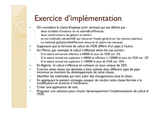 Exercice dd’’iimmpplléémmeennttaattiioonn 
 On considère la classe Employe (voir annexe) qui est définie par : 
◦ deux variables d’instance cin et salaireBrutMensuel, 
◦ deux constructeurs, les getters et setters 
◦ et une méthode calculerIGR qui retourne l’impôt général sur les revenus salariaux. 
◦ La méthode getSalaireNetMensuel retourne le salaire net mensuel. 
 Supposant que la formule de calcul de l’IGR diffère d’un pays à l’autre. 
 Au Maroc, par exemple le calcul s’effectue selon les cas suivant : 
◦ Si le salaire annuel est inférieur à 40000, le taux de l’IGR est : 5% 
◦ SSii llee ssaallaaiirree aannnnuueell eesstt ssuuppéérriieeuurr àà 4400000000 eett iinnfféérriieeuurr àà 112200000000,, llee ttaauuxx ddee ll’’IIGGRR eesstt :: 2200%% 
◦ Si le salaire annuel est supérieur à 120000 le taux de l’IGR est : 42% 
 En Algérie, le calcul s’effectue en utilisant un taux unique de 35%. 
 Comme cette classe est destinée à être utilisée dans différent type de pays 
inconnus au moment du développement de cette classe, 
1. Identifier les méthodes qui vont subir des changements chez le client. 
2. En appliquant le pattern strategie, essayer de rendre cette classe fermée à la 
modification et ouverte à l’extension. 
3. Créer une application de test. 
4. Proposer une solution pour choisir dynamiquement l’implémentation de calcul de 
l’IGR. 
 