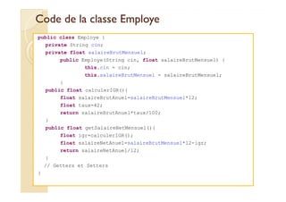 Code de llaa ccllaassssee EEmmppllooyyee 
public class Employe { 
private String cin; 
private float salaireBrutMensuel; 
public Employe(String cin, float salaireBrutMensuel) { 
this.cin = cin; 
this.salaireBrutMensuel = salaireBrutMensuel; 
} 
public float calculerIGR(){ 
float salaireBrutAnuel=salaireBrutMensuel*12; 
float taux=42; 
return salaireBrutAnuel*taux/100; 
} 
public float getSalaireNetMensuel(){ 
float igr=calculerIGR(); 
float salaireNetAnuel=salaireBrutMensuel*12-igr; 
return salaireNetAnuel/12; 
} 
// Getters et Setters 
} 
