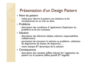 Présentation dd’’uunn DDeessiiggnn PPaatttteerrnn 
 Nom du pattern 
◦ utilisé pour décrire le pattern, ses solutions et les 
conséquences en un mot ou deux 
 Problème 
◦ description des conditions d ’applications. Explication du 
problème et de son contexte 
 SSoolluuttiioonn 
◦ description des éléments (objets, relations, responsabilités, 
collaboration) 
◦ permettant de concevoir la solution au problème ; utilisation 
de diagrammes de classes, de séquences, … 
◦ vision statique ET dynamique de la solution 
 Conséquences 
◦ description des résultats (effets induits) de l ’application du 
pattern sur le système (effets positifs ET négatifs) 
 
