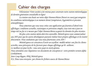 CCaahhiieerr ddeess cchhaarrggeess 
Félicitation! Votre société a été retenue pour construire notre station météorologique 
de dernière génération consultable en ligne! 
La station sera basée sur notre objet DonneesMeteo (brevet en cours),qui enregistre 
les conditions météorologique à un moment donné (température, hygrométrie et pression 
atmosphérique). 
Nous aimerions que vous nous créiez une application qui fournira d’abord trois 
affichages: conditions actuelles, statistiques et prévisions simples, tous trois mis à jour en 
temps réel au fur et à mesure que l’objet DonneesMeteo acquiert les données les plus récentes. 
DDee pplluuss cceettttee ssttaattiioonn mmééttééoo ddooiitt êêttrree eexxtteennssiibbllee.. MMééttééooEExxpprreessss vveeuutt ccoommmmeerrcciiaalliisseerr 
une API pour que les autres développeurs puissent réaliser leurs propres affichages et les insérer 
directement. Nous souhaitons que vous nous fournissiez cette API ! 
MétéoExpress est convaincu d’avoir un excellent modèle métier: une fois les clients 
acrochés, nous prévoyons de les facturer pour chaque affichage qu’ils utilisent. 
Le meilleur est pour la fin : vous serez payé en stock options. 
Nous attendons avec impatience vos documents de conception et votre première version alpha 
Cordialement, 
Jean-Loup Ragan, PDG MétéoExpress 
P.S. Nous vous envoyons par chrono les fichiers source de DonnesMeteo 
 