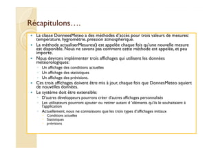 RRééccaappiittuulloonnss…….. 
 La classe DonneesMeteo a des méthodes d’accès pour trois valeurs de mesures: 
température, hygrométrie, pression atmosphérique. 
 La méthode actualiserMesures() est appelée chaque fois qu’une nouvelle mesure 
est disponible. Nous ne savons pas comment cette méthode est appelée, et peu 
importe. 
 Nous devrons implémenter trois affichages qui utilisent les données 
météorologiques: 
◦ Un affichage des conditions actuelles 
◦ Un affichage des statistiques 
◦ UUnn aaffffiicchhaaggee ddeess pprréévviissiioonnss.. 
 Ces trois affichages doivent être mis à jour, chaque fois que DonnesMeteo aquiert 
de nouvelles données. 
 Le système doit être extensible: 
◦ D’autres développeurs pourrons créer d’autres affichages personnalisés 
◦ Les utilisateurs pourront ajouter ou retirer autant d ’éléments qu’ils le souhaitaient à 
l’application 
◦ Actuellement, nous ne connaissons que les trois types d’affichages initiaux 
 Conditions actuelles 
 Statistiques 
 prévisions 
 