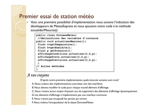 Premier essai ddee ssttaattiioonn mmééttééoo 
 Voici une première possibilité d’implémentation: nous suivons l’indication des 
développeurs de MeteoExpress et nous ajoutons notre code à la méthode 
actualiderMesures(): 
public class DonneesMeteo{ 
//déclarations des variables d’instance 
public void actualiserMesures(){ 
float t=getTemperature(); 
float h=getHumidite(); 
float p getPression(); 
affichageConditions.actualiser(t,h,p); 
affichageStats.actualiser(t,h,p); 
affichagePrevisions.actualiser(t,h,p); 
} 
// Autres méthodes 
} 
AAAA vvvvoooossss ccccrrrraaaayyyyoooonnnnssss 
D’après notre première implémentation, quels énoncés suivants sont vrais? 
 A. Nous codons des implémentations concrètes, non des interfaces 
 B. Nous devons modifier le code pour chaque nouvel élément d’affichage 
 C. Nous n’avons aucun moyen d’ajouter (ou de supprimer) des éléments d’affichage dynamiquement 
 D. Les éléments d’affichage n’implémentent pas une interface commune 
 E. Nous n’avons pas encapsulé les parties qui varient 
 F. Nous violons l’encapsulation de la classe DonneesMeteo 
 