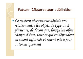 Pattern Observateur :: ddééffiinniittiioonn 
Le pattern observateur définit une 
relation entre les objets de type un à 
pplluussiieeuurrss,, ddee ffaaççoonn qquuee,, lloorrssqquu’’uunn oobbjjeett 
change d’état, tous ce qui en dépendent 
en soient informés et soient mis à jour 
automatiquement 
 