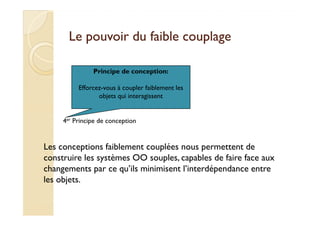 Le ppoouuvvooiirr dduu ffaaiibbllee ccoouuppllaaggee 
Principe de conception: 
Efforcez-vous à coupler faiblement les 
objets qui interagissent 
4er Principe de conception 
Les conceptions faiblement couplées nous permettent de 
construire les systèmes OO souples, capables de faire face aux 
changements par ce qu’ils minimisent l’interdépendance entre 
les objets. 
 