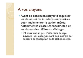 AA vvooss ccrraayyoonnss 
 Avant de continuer, essayer d’esquisser 
les classes et les interfaces nécessaires 
pour implémenter la station météo, 
notamment la classe DonneesMeteo et 
lleess ccllaasssseess ddeess ddiifffféérreennttss aaffffiicchhaaggeess.. 
◦ S’il vous faut un peu d’aide, lisez la page 
suivante : vos collègues sont déjà entrain de 
penser à la conception de la station météo. 
 