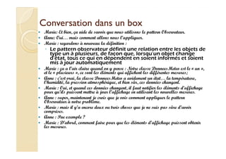 CCoonnvveerrssaattiioonn ddaannss uunn bbooxx 
 Marie: Et bien, ça aide de savoir que nous utilisons le pattern Observateur. 
 Anne: Oui… mais comment allons nous l’appliquer. 
 Marie : regardons à nouveau la définition : 
◦ Le pattern observateur définit une relation entre les objets de 
type un à plusieurs, de façon que, lorsqu’un objet change 
d’état, tous ce qui en dépendent en soient informés et soient 
mis à jour automatiquement 
 Marie : ça a l’air claire quand on y pense : Notre classe DonneesMeteo est le « un », 
et le « plusieurs », ce sont les éléments qui affichent les différentes mesures; 
 Anne : c’est vrai, la classe DonneesMeteo a avidement un état… la température, 
l’humidité, la pression atmosphérique, et bien sûr, ces données changent. 
 Marie : Oui, et quand ces données changent, il faut notifier les éléments d’affichage 
pour qu’ils puissent mettre à jour l’affichage en utilisant les nouvelles mesures. 
 Anne : super, maintenant je crois que je vois comment appliquer le pattern 
Observateur à notre problème. 
 Marie : mais il y’a encore deux ou trois choses que je ne suis pas sûre d’avoir 
comprises. 
 Anne : Pae exemple ? 
 Marie : D’abord, comment faire pour que les éléments d’affichage puissent obtenir 
les mesures. 
 