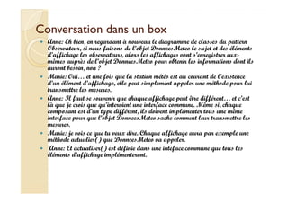 CCoonnvveerrssaattiioonn ddaannss uunn bbooxx 
 Anne: Eh bien, en regardant à nouveau le diagramme de classes du pattern 
Observateur, si nous faisons de l’objet DonneesMeteo le sujet et des éléments 
d’affichage les observateurs, alors les affichages vont s’enregistrer eux-mêmes 
auprès de l’objet DonneesMeteo pour obtenir les informations dont ils 
auront besoin, non ? 
 Marie: Oui… et une fois que la station météo est au courant de l’existence 
d’un élément d’affichage, elle peut simplement appeler une méthode pour lui 
transmettre les mesures. 
 Anne: Il faut se souvenir que chaque affichage peut être différent… et c’est 
là que je crois que qu’intervient une interface commune. Même si, chaque 
composant est d’un type différent, ils doivent implémenter tous une même 
interface pour que l’objet DonneesMeteo sache comment leur transmettre les 
mesures. 
 Marie: je vois ce que tu veux dire. Chaque affichage aura par exemple une 
méthode actualier() que DonneesMeteo va appeler. 
 Anne: Et actualiser() est définie dans une inteface commune que tous les 
éléments d’affichage implémenteront. 
 