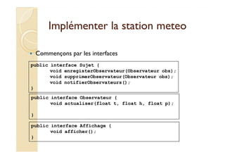Implémenter llaa ssttaattiioonn mmeetteeoo 
 Commençons par les interfaces 
public interface Sujet { 
void enregisterObservateur(Observateur obs); 
void supprimerObservateur(Observateur obs); 
void notifierObservateurs(); 
} 
public interface Observateur { 
void actualiser(float t, float h, float p); 
} 
public interface Affichage { 
void afficher(); 
} 
 