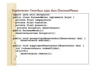 Implémenter l’interface sujet ddaannss DDoonnnneeeessMMeetteeoo 
import java.util.ArrayList; 
public class DonneesMeteo implements Sujet { 
private float temperature; 
private float humidite; 
private float pression; 
private ArrayList observateurs; 
public DonneesMeteo(){ 
observateurs=new ArrayList(); 
} 
public void enregisterObservateur(Observateur obs) { 
observateurs.add(obs); 
} 
public void supprimerObservateur(Observateur obs) { 
int i=observateurs.indexOf(obs); 
if(i=0){ 
observateurs.remove(i); 
} 
} 
 
