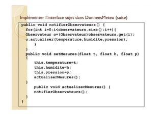 Implémenter l’interface sujet dans DDoonnnneeeessMMeetteeoo ((ssuuiittee)) 
public void notifierObservateurs() { 
for(int i=0;iobservateurs.size();i++){ 
Observateur o=(Observateur)observateurs.get(i); 
o.actualiser(temperature,humidite,pression); 
} 
} 
public void setMesures(float t, float h, float p) 
{ 
this.temperature=t; 
this.humidite=h; 
this.pression=p; 
actualiserMesures(); 
} 
public void actualiserMesures() { 
notifierObservateurs(); 
} 
} 
 