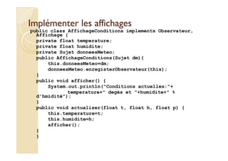 IImmpplléémmeenntteerr lleess aaffffiicchhaaggeess 
public class AffichageConditions implements Observateur, 
Affichage { 
private float temperature; 
private float humidite; 
private Sujet donneesMeteo; 
public AffichageConditions(Sujet dm){ 
this.donneesMeteo=dm; 
donneesMeteo.enregisterObservateur(this); 
} 
public void afficher() { 
System.out.println(Conditions actuelles:+ 
temperature+ degès et +humidite+ % 
d'hmidité); 
} 
public void actualiser(float t, float h, float p) { 
this.temperature=t; 
this.humidite=h; 
afficher(); 
} 
} 
 