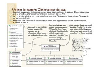 Utiliser le pattern OObbsseerrvvaatteeuurr ddee jjaavvaa 
 Jusqu’ici, nous avons écrit notre propre code pour appliquer le pattern Observateur,mais 
java le prend en charge nativement dans plusieurs de ses API. 
 Le cas le plus général est constitué d’une interface Observer et d’une classe Observable 
du package java.util. 
 Elles sont très similaires à nos interfaces, mais elles apportent d’autres fonctionnalités 
« toutes prêtes ». 
Observable est une CLASSE, 
non une interface. Elle 
mémorise tous les 
observateurs et leurs envoie 
des notifications à votre place 
Cette interface devrait vous sembler 
familière. En effet, c’est la même que 
dans notre précédent diagramme de 
classes sauf que le nom de la méthode 
actualiser() est devenu update(). 
Voici notre Sujet que nous 
pouvons maintenant appeler 
l’Observable. Nous n’avons 
plus besoin d’implémenter les 
méthode enregistrer(), 
supprimer() et notifier(), car 
Nous avons omis l’interface 
Affichage, mais tous les 
affichages continuent à 
l’implémenter. 
Il y’aura quelques 
modification à apporter à la 
méthode update() 
nous avons hériter ce 
comportement de la classe 
Observable. 
 