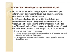 Comment fonctionne le pattern OObbsseerrvvaatteeuurr eenn jjaavvaa 
 Le pattern Observateur intégré à java fonctionne un peu 
différemment de l’implémentation que nous avons choisie 
pour notre première station météo. 
 La différence la plus évidente réside dans le faite que 
DonneesMeteo (notre sujet) étend maintenant la classe 
Observable et nous héritons (entre autres) des méthodes 
addObserver(), deleteObserver() et notifierObservers(). Voici 
comment nous utilisons la version java de cet Observateur: 
◦ Pour qu’un objet devient observateur… 
 Comme d’habitude, implémenter l’interface Observer et appeler la méthode 
addObserver() de l’objet Observable. 
 De même pour supprimer un observateur, il suffit d’appeler la méthode 
deleteObserver(). 
 