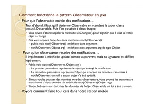 Comment fonctionne le pattern OObbsseerrvvaatteeuurr eenn jjaavvaa 
◦ Pour que l’observable envoie des notifications… 
 Tout d’abord, il faut qu’il devienne Observable en étendant la super classe 
java.util.Observable. Puis l’on possède à deux étapes: 
 Vous devez d’abord appeler la méthode setChanged(), pour signifier que l ’état de votre 
objet à changé 
 Puis vous appelez l’une des deux méthodes notifyObservers(): 
 public void notifyObservers() : méthode dans argument 
 notifyObservers(Object arg) : méthode avec argument arg de type Object 
◦ Pour qu’un observateur reçoive des notifications… 
Il implémente la méthode update comme auparavant, mais sa signature est diffère 
 légèrement: 
 Public void update(Observer o, Object arg ): 
 Le premier paramètre représente le sujet qui envoyé la notification 
 Le deuxième paramètre représente l’objet qui contient les données transmises à 
notifyObservers ou null si aucun objet n’a été spécifié. 
 Si vous voulez pousser des données vers des observateurs, vous pouvez les transmettre 
sous forme d’objet donnée à la méthode notifyObservers(Object arg). 
 Si non, l’observateur doit tirer les données de l’objet Observable qui lui a été transmis. 
◦ Voyons comment faire tout cela dans notre station météo. 
 