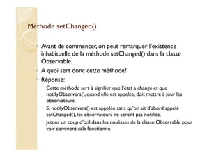 MMéétthhooddee sseettCChhaannggeedd(()) 
◦ Avant de commencer, on peut remarquer l’existence 
inhabituelle de la méthode setChanged() dans la classe 
Observable. 
◦ A quoi sert donc cette méthode? 
◦ RRééppoonnssee:: 
 Cette méthode sert à signifier que l’état a changé et que 
notifyObservers(), quand elle est appelée, doit mettre à jour les 
observateurs. 
 Si notifyObservers() est appelée sans qu’on ait d’abord appelé 
setChanged(), les observateurs ne seront pas notifiés. 
 Jetons un coup d’oeil dans les coulisses de la classe Observable pour 
voir comment cala fonctionne. 
 