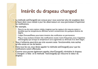 Intérêt dduu ddrraappeeaauu cchhaannggeedd 
 La méthode setChanged() est conçue pour vous autoriser plus de souplesse dans 
la façon dont vous mettez à jour les observateurs en vous permettant d’optimiser 
les notifications. 
 Par exemple, 
◦ Dans le cas de notre station météo, imaginez que les capteurs de mesures soient si 
sensibles que les températures affichées varient constamment de quelques dixième de 
degrés. 
◦ LL’’oobbjjeett DDoonnnneeeessMMeetteeoo ppoouurrrraaiieenntt éémmeettttrree ddeess nnoottiiffiiccaattiioonn eenn ppeerrmmaanneennccee.. 
◦ Mais si nous voulions émettre des notifications toutes moins fréquentes, nous n’appelons 
setChanged() que lorsque la température aura augmentée ou diminuée d’un demi degré. 
 Vous n’utiliserez, peut-être pas très souvent cette fonctionnalité, mais sachez 
qu’elle existe en cas de besoin. 
 Dans tous les cas, vous devez appeler la méthode setChanged() pour que les 
notifications soient effectuées. 
 Comme vous pouvez également appeler clearChanged(), réinitialise le drapeau 
« changed » à false et la méthode hasChanged() qui retourne la valeur du 
drapeau. 
 