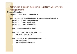 Retravailler la station météo avec llee ppaatttteerrnn OObbsseerrvveerr dduu 
ppaacckkaaggee jjaavvaa..uuttiill 
DDoonnnneeeessMMeetteeoo..jjaavvaa 
import java.util.Observable; 
public class DonneesMeteo extends Observable { 
private float temperature; 
private float humidite; 
private float pression; 
public DonneesMeteo(){} 
public float getHumidite() { 
return humidite; 
} 
public void actualiserMesures(){ 
setChanged(); 
notifyObservers(); 
} 
 