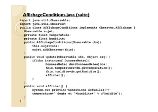 AffichageConditions.jjaavvaa ((ssuuiittee)) 
import java.util.Observable; 
import java.util.Observer; 
public class AffichageConditions implements Observer,Affichage { 
Observable sujet; 
private float temperature; 
private float humidite; 
public AffichageConditions(Observable obs){ 
this.sujet=obs; 
sujet.addObserver(this); 
} 
public void update(Observable obs, Object arg) { 
if(obs instanceof DonneesMeteo){ 
DonneesMeteo dm=(DonneesMeteo)obs; 
this.temperature=dm.getTemperature(); 
this.humidite=dm.getHumidite(); 
afficher(); 
} 
} 
public void afficher() { 
System.out.println(Conditions actuelles:+ 
temperature+ degès et +humidite+ % d'hmidité); 
} 
} 
 