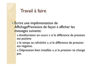TTrraavvaaiill àà ffaaiirree 
 Ecrire une implémentation de 
AffichagePrevisions de façon à afficher les 
messages suivants: 
◦ « AAmméélliioorraattiioonn eenn ccoouurrss » ssii llaa ddiifffféérreennccee ddee pprreessssiioonn 
est positive 
◦ « le temps se rafraîchit », si la différence de pression 
est négative. 
◦ « Dépression bien installée », si la pression ne change 
pas. 
 