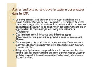 Autres endroits ou se trouve llee ppaatttteerrnn oobbsseerrvvaatteeuurr 
ddaannss llee JJDDKK.. 
 Le composant Swing JButton est un sujet qui hérite de la 
classe AbstractButton. Si vous regarder la structure de cette 
classe vous regardez des méthodes comme add et remove qui 
permettent d’ajouter et de supprimer des observateurs qu’on 
appelle dans la terminologie de Swing des listenners 
(Auditeurs). 
 Ces listeners sont à l’écoute des différents types 
d’événements qui peuvent se produire dans le composant 
JButton. 
 Par exemple un ActionListener vous permet d’acouter tous 
les types d’actions qui peuvent être appliquées à un bouton, 
comme les clics. 
 Si l’un des événements se produit sur le bouton, ce dernier 
notifie tous les observateurs qui sont de type ActionListener 
en faisant appel à la méthode actionPerformed() de chaque 
ActionListener. 
 