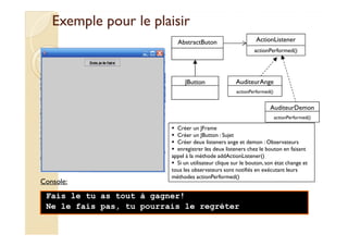 EExxeemmppllee ppoouurr llee ppllaaiissiirr 
AbstractButon 
JButton 
ActionListener 
actionPerformed() 
AuditeurAnge 
actionPerformed() 
AuditeurDemon 
actionPerformed() 
Console: 
 Créer un JFrame 
 Créer un JButton : Sujet 
 Créer deux listeners ange et demon : Observateurs 
 enregistrer les deux listeners chez le bouton en faisant 
appel à la méthode addActionListener() 
 Si un utilisateur clique sur le bouton, son état change et 
tous les observateurs sont notifiés en exécutant leurs 
méthodes actionPerformed() 
Fais le tu as tout à gagner! 
Ne le fais pas, tu pourrais le regréter 
 