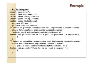 EExxeemmppllee 
ExObsSwing.java: 
import java.awt.*; 
import java.awt.event.*; 
import javax.swing.JButton; 
import javax.swing.JFrame; 
public class ExObsSwing{ 
private JFrame jf; 
private JButton bouton; 
// Créer un premier observateur qui implémente ActionListener 
class AutiteurAnge implements ActionListener{ 
public void actionPerformed(ActionEvent e) { 
System.out.println(Ne le fais pas, tu pourrais le regréter); 
} 
} 
// Créer un deuxième observateur qui implémente ActionListener 
class AutiteurDemon implements ActionListener{ 
public void actionPerformed(ActionEvent e) { 
System.out.println(Fais le tu as tout à gagner!); 
} 
} 
 