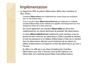 IImmpplléémmeennttaattiioonn 
 Le diagramme UML du pattern Observateur définit deux interfaces et 
deux classes. 
◦ L’interface Observateur sera implémenté par toutes classes qui souhaitent 
avoir le rôle d’observateur. 
◦ C’est le cas de la classe ObservateurConcret qui implémente la méthode 
actualiser(Observable). Cette méthode sera appelée automatiquement lors d’un 
changement d’état de la classe observée. 
◦ On trouve également une interface Observable qui devra être 
implémentée par les classes désireuses de posséder des observateurs. 
◦ LLaa ccllaassssee OObbsseerrvvaabblleeCCoonnccrreett iimmpplléémmeennttee cceettttee iinntteerrffaaccee,, ccee qquuii lluuii 
permet de tenir informer ses observateurs. Celle-ci possède en attribut 
un état (ou plusieurs) et un tableau d’observateurs. L’état est un attribut 
dont les observateurs désirent suivre l’évolution de ses valeurs. Le 
tableau d’observateurs correspond à la liste des observateurs qui sont à 
l’écoute. 
◦ En effet, il ne suffit pas à une classe d’implémenter l’interface 
Observateur pour être à l’écoute, il faut qu’elle s’abonne à un 
Observable via la méthode ajouterObservateur(Observateur). 
 
