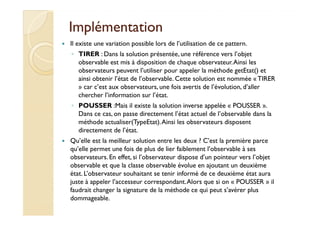 IImmpplléémmeennttaattiioonn 
 Il existe une variation possible lors de l’utilisation de ce pattern. 
◦ TIRER : Dans la solution présentée, une référence vers l’objet 
observable est mis à disposition de chaque observateur. Ainsi les 
observateurs peuvent l’utiliser pour appeler la méthode getEtat() et 
ainsi obtenir l’état de l’observable. Cette solution est nommée « TIRER 
» car c’est aux observateurs, une fois avertis de l’évolution, d’aller 
chercher l’information sur l’état. 
◦ POUSSER :Mais il existe la solution inverse appelée « POUSSER ». 
DDaannss ccee ccaass,, oonn ppaassssee ddiirreecctteemmeenntt ll’’ééttaatt aaccttuueell ddee ll’’oobbsseerrvvaabbllee ddaannss llaa 
méthode actualiser(TypeEtat). Ainsi les observateurs disposent 
directement de l’état. 
 Qu’elle est la meilleur solution entre les deux ? C’est la première parce 
qu’elle permet une fois de plus de lier faiblement l’observable à ses 
observateurs. En effet, si l’observateur dispose d’un pointeur vers l’objet 
observable et que la classe observable évolue en ajoutant un deuxième 
état. L’observateur souhaitant se tenir informé de ce deuxième état aura 
juste à appeler l’accesseur correspondant. Alors que si on « POUSSER » il 
faudrait changer la signature de la méthode ce qui peut s’avérer plus 
dommageable. 
 