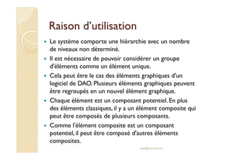 RRaaiissoonn dd’’uuttiilliissaattiioonn 
 Le système comporte une hiérarchie avec un nombre 
de niveaux non déterminé. 
 Il est nécessaire de pouvoir considérer un groupe 
d'éléments comme un élément unique. 
 Cela peut être le cas des éléments graphiques d'un 
llooggiicciieell ddee DDAAOO.. PPlluussiieeuurrss éélléémmeennttss ggrraapphhiiqquueess ppeeuuvveenntt 
être regroupés en un nouvel élément graphique. 
 Chaque élément est un composant potentiel. En plus 
des éléments classiques, il y a un élément composite qui 
peut être composés de plusieurs composants. 
 Comme l'élément composite est un composant 
potentiel, il peut être composé d'autres éléments 
composites. 
med@youssfi.net 
 